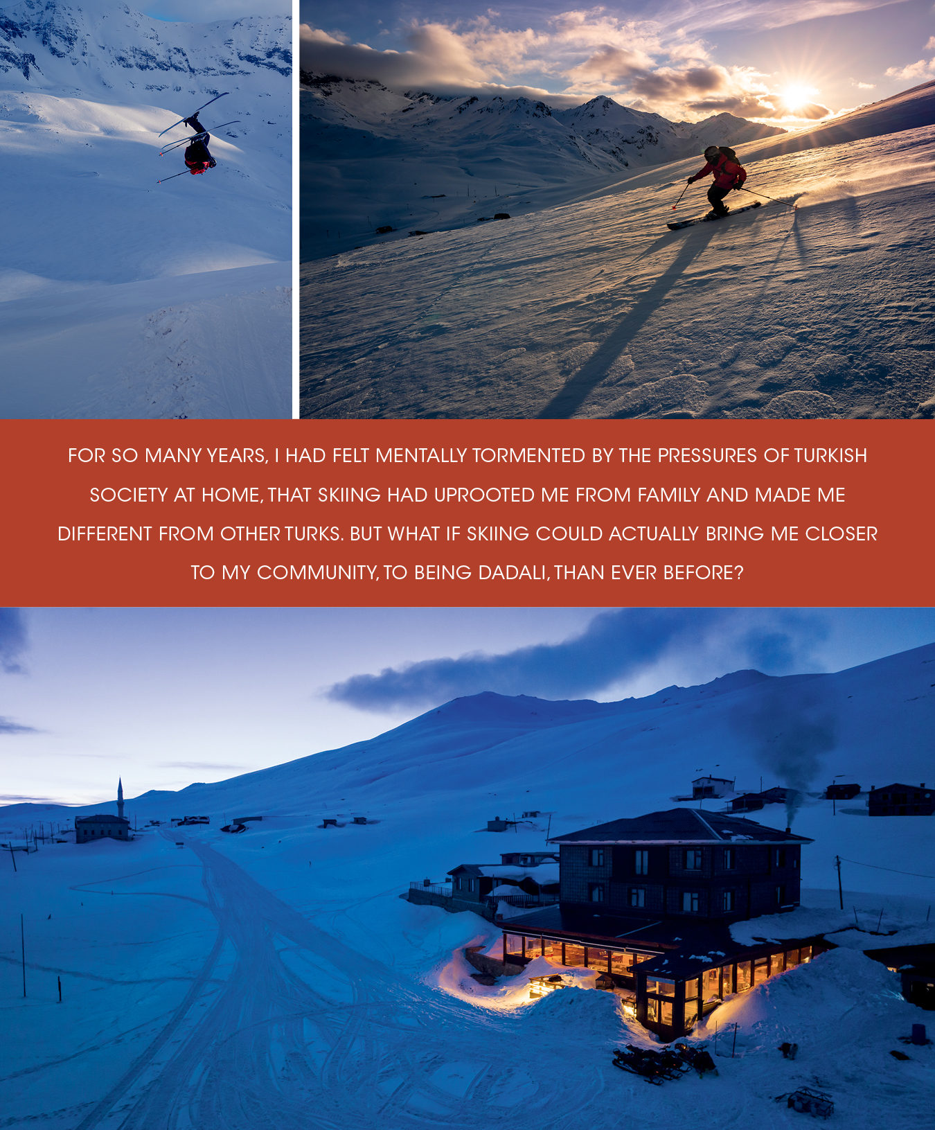 TOP TO BOTTOM, LEFT TO RIGHT The terrain at Ovit Mountain offers everything from big and technical lines to gentle 30-degree slopes. Scattered in between, you can find a wide variety of natural features. Giray nails a flat spin 360 Japan grab on a long gully run. Giray skiing under the last rays of the day. Early and late light made for many moments of gratitude amid the natural beauty of the country’s northeast. Sunset at the Ovit 2640 Hotel after a great day of skiing the Kaçkar Mountains. The hotel served as a fitting retreat, with staff treating us like family and serving up traditional Turkish food and hospitality.
